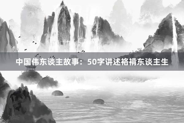 中国伟东谈主故事：50字讲述袼褙东谈主生
